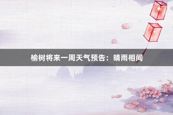 榆树将来一周天气预告：晴雨相间